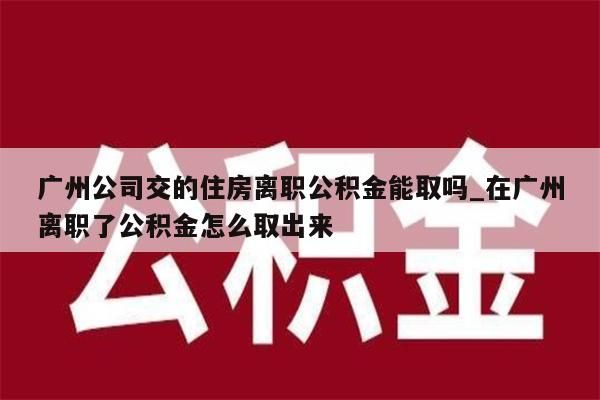 广州公司交的住房离职公积金能取吗_在广州离职了公积金怎么取出来